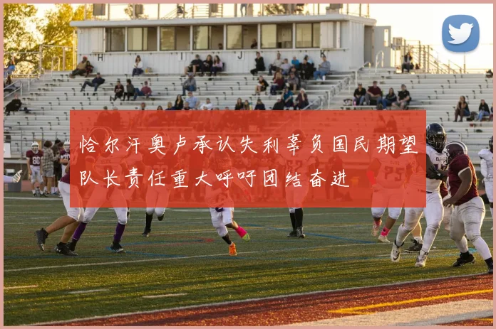恰尔汗奥卢承认失利辜负国民期望队长责任重大呼吁团结奋进