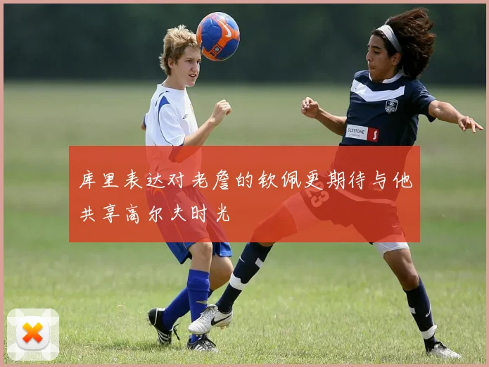 库里表达对老詹的钦佩更期待与他共享高尔夫时光