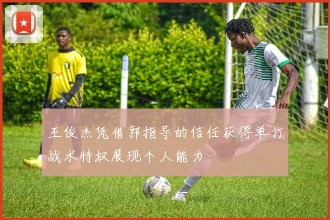 王俊杰凭借郭指导的信任获得单打战术特权展现个人能力