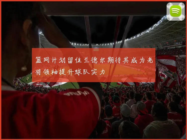 篮网计划留住兰德尔期待其成为老将领袖提升球队实力