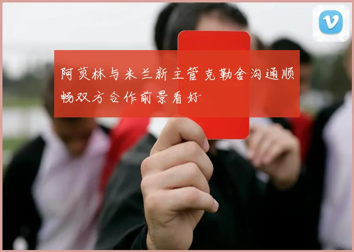 阿莫林与米兰新主管克勒舍沟通顺畅双方合作前景看好