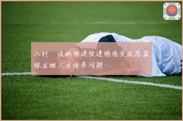 八村塁谈姚明退役遗憾感受反思篮球后继人才培养问题