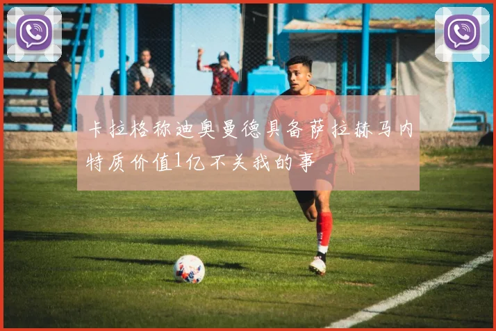 卡拉格称迪奥曼德具备萨拉赫马内特质价值1亿不关我的事