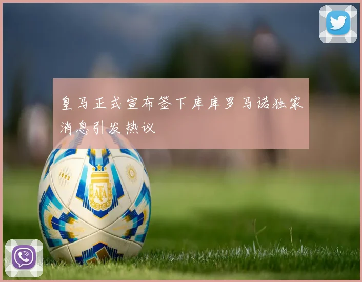 皇马正式宣布签下库库罗马诺独家消息引发热议