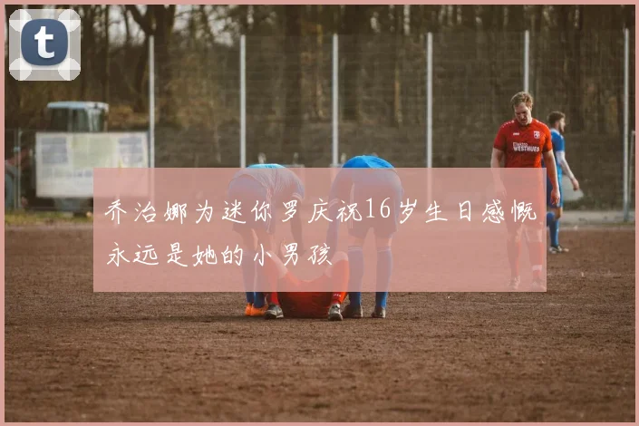 乔治娜为迷你罗庆祝16岁生日感慨永远是她的小男孩