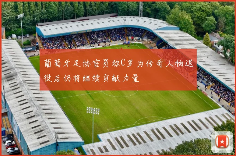 葡萄牙足协官员称C罗为传奇人物退役后仍将继续贡献力量