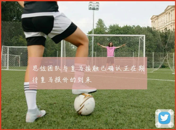 恩佐团队与皇马接触已确认正在期待皇马报价的到来