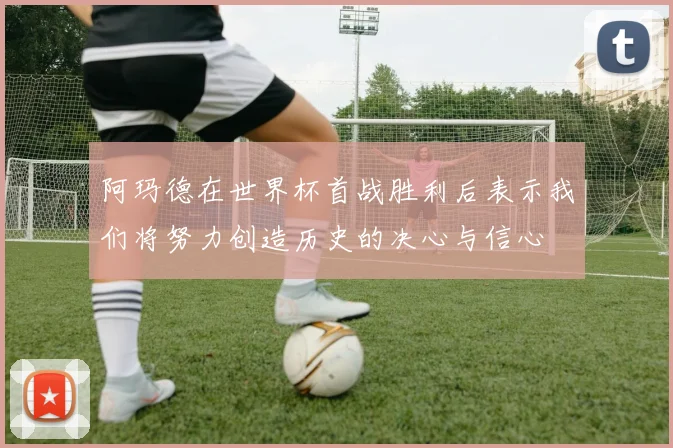 阿玛德在世界杯首战胜利后表示我们将努力创造历史的决心与信心