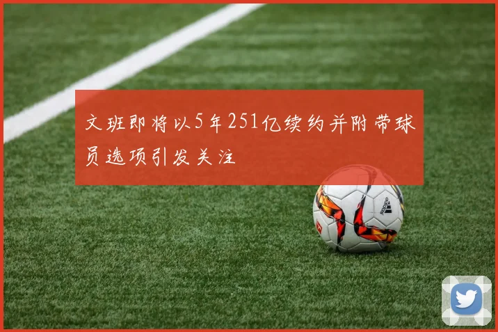 文班即将以5年251亿续约并附带球员选项引发关注