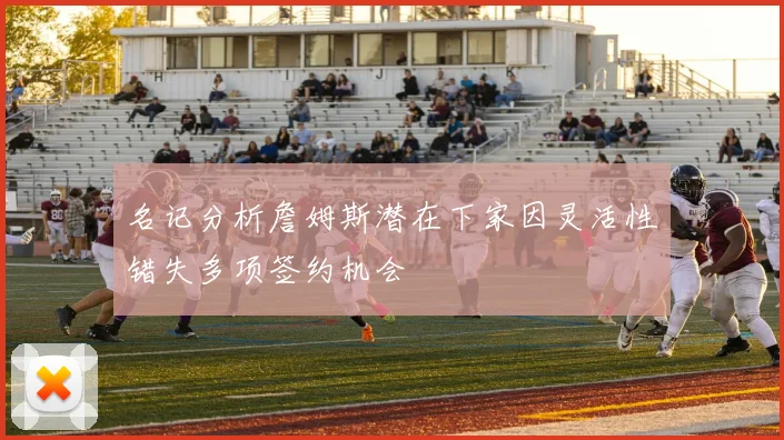 名记分析詹姆斯潜在下家因灵活性错失多项签约机会